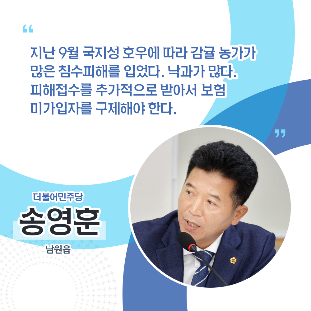 송영훈 더불어민주당 / 남원읍 '지난 9월 국지성 호우에 따라 감귤 농가가 많은 침수피해를 입었다. 낙과가 많다. 피해접수를 추가적으로 받아서 보험 미가입자를 구제해야 한다.'