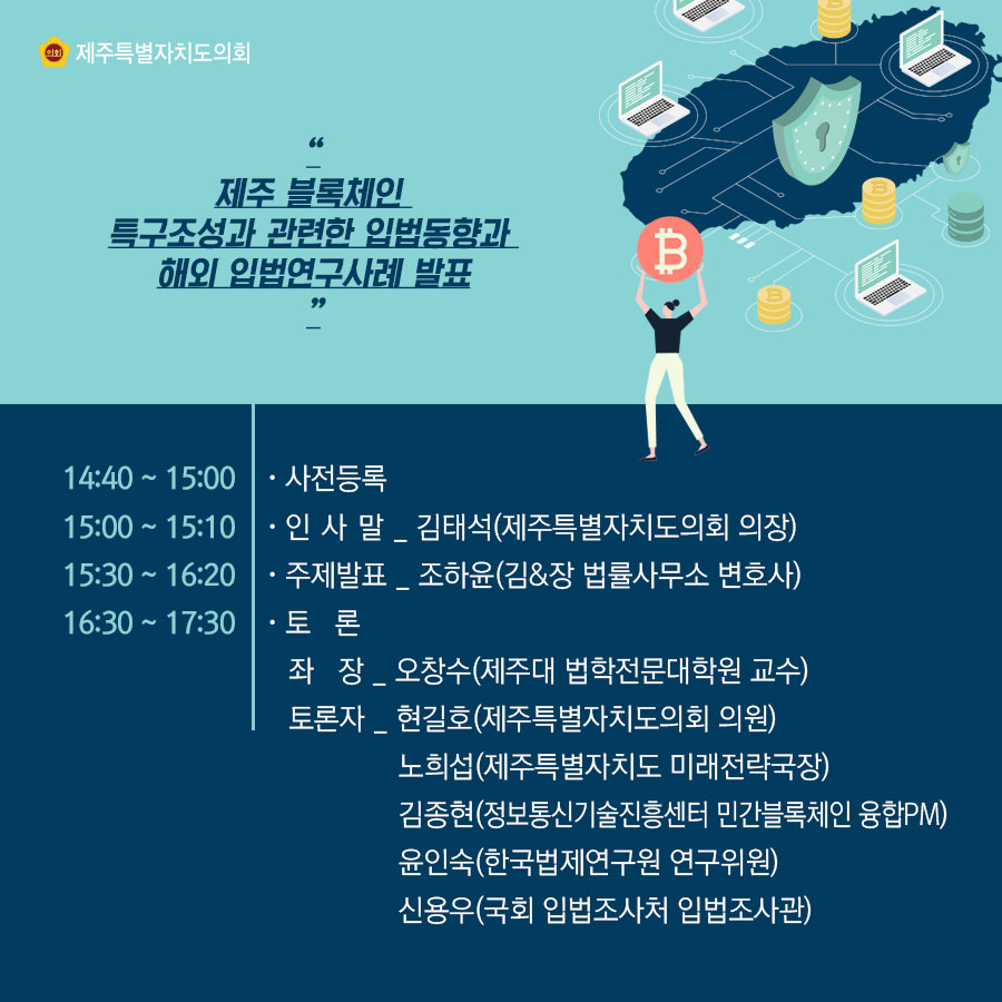 제주 블록체인 특구조성과 관련한 입법동향과 해외 입법연구사례 발표 14:40-15:00: 사전등록 15:00-15:10 인사말_김태석(제주특별자치도의회 의장) 15:30-16:20 주제발표_조하윤(김&장 법률사무소 변호사) 16:30-17:30 토론, 좌장_오창수(제주대 법학전문대학원 교수) 토론자_현길호(제주특별자치도의회 의원), 노희섭(제주특별자치도 미래전략국장), 김종현(정보통신기술진흥센터 민간블록체인 융합pm), 윤인숙(한국법제연구원 연구위원), 신용우(국회 입법조사처 입법조사관)