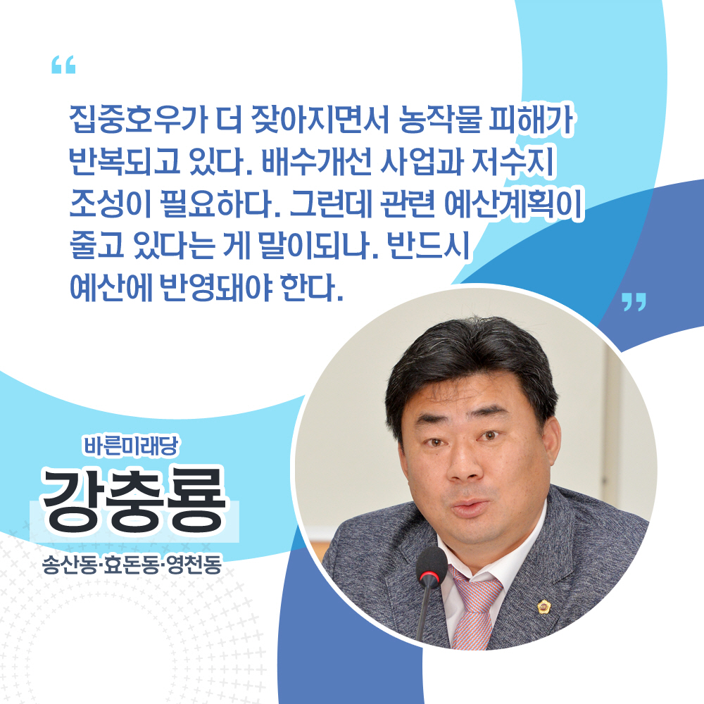 강충룡 바른미래당 / 송산동 · 효돈동 · 영천동 '집중호우가 더 잦아지면서 농작물 피해가 반복되고 있다. 배수개선 사업과 저수지 조성이 필요하다. 그런데 관련 예산계획이 줄고 있다는 게 말이되나. 반드시 예산에 반영돼야 한다.'