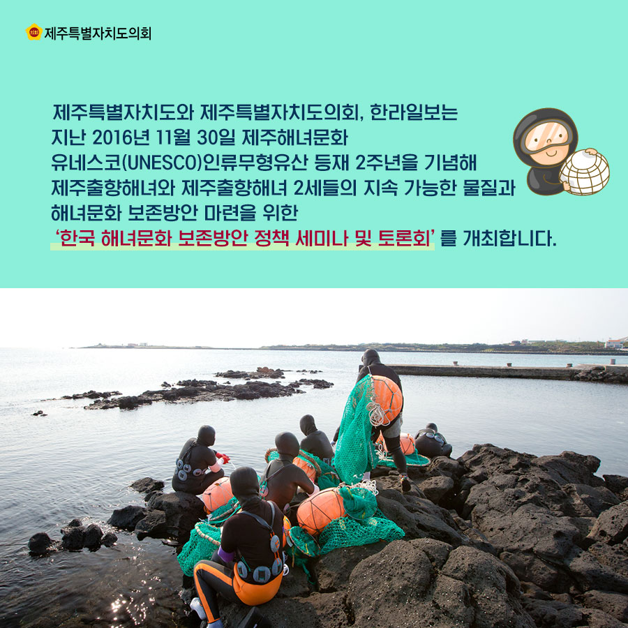 제주특별자치도와 제주특별자치도의회, 한라일보는 지난 2016년 11월 30일 제주해녀문화 유네스코(UNESCO)인류무형유산 등재 2주년을 기념해 제주출향해녀와 제주출향해녀 2세들의 지속 가능한 물질과 해녀문화 보존방안 마련을 위한 ‘한국 해녀문화 보존방안 정책 세미나 및 토론회’를 개최합니다.  