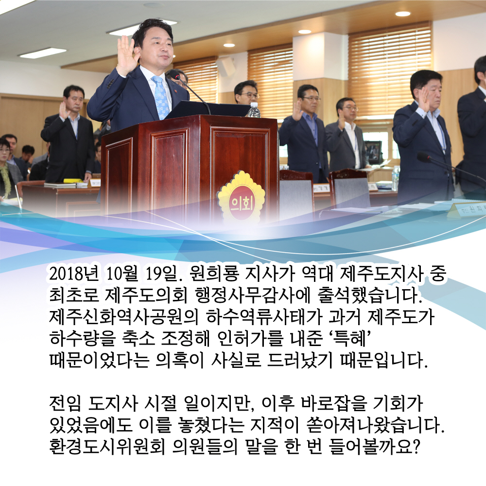 2018년 10월 19일. 원희룡 지사가 역대 제주도지사 중 최초로 제주도의회 행정사무감사에 출석했습니다. 제주신화역사공원의 하수역류사태가 과거 제주도가 하수량을 축소 조정해 인허가를 내준 '특혜' 때문이었다는 의혹이 사실로 드러났기 때문입니다. 전임 도지사 시절 일이지만, 이후 바로잡을 기회가 있었음에도 이를 놓쳤다는 지적이 쏟아져나왔습니다. 환경도시위원회 의원들의 말을 한 번 들어볼까요?