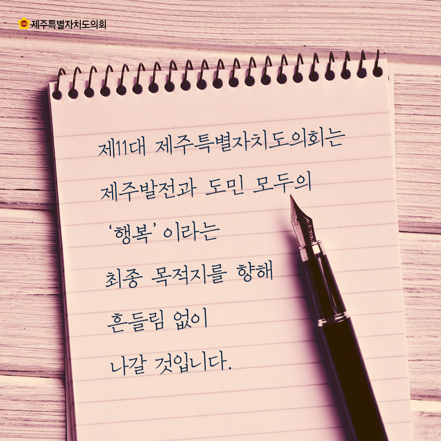 제11대 제주특별자치도의회는 제주발전과 도민 모두의 '행복'이라는 최종 목적지를 향해 흔들림 없이 나갈 것입니다.