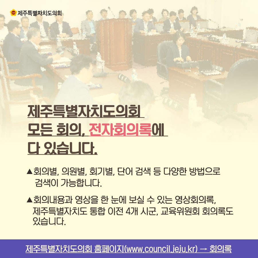 제주특별자치도의회 모든 회의, 전자회의록에 다 있습니다. -회의별, 의원별. 회기별. 단어 검색 등 다양한 방법으로 검색이 가능합니다. -회의내용과 영상을 한 눈에 보실 수 있는 영상회의록, 제주특별자치도 통합 이전 4개 시군. 교육위원회 회의록도 있습니다.  제주특별자치도의회 홈페이지(www.council.jeju.kr) → 회의록