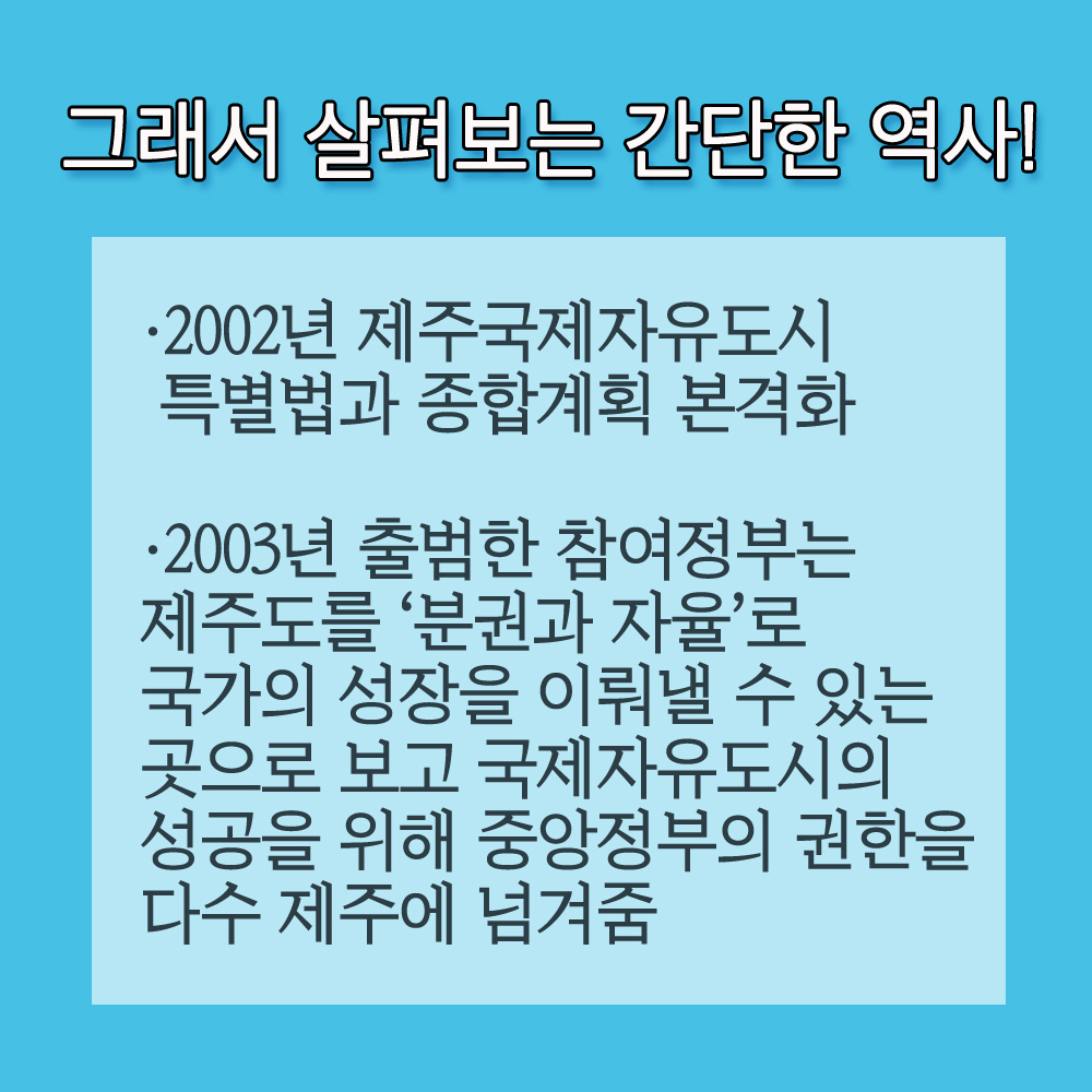 그래서 살펴보는 간단한 역사! •2002년 제주국제자유도시 특별법과 종합계획 본격화 •2003년 출범한 참여정부는 제주도를 '분권과 자율로 국가의 성장을 이뤄낼 수 있는 곳으로 보고 국제자유도시의 성공을 위해 중앙정부의 권한을 다수 제주에 넘겨줌 