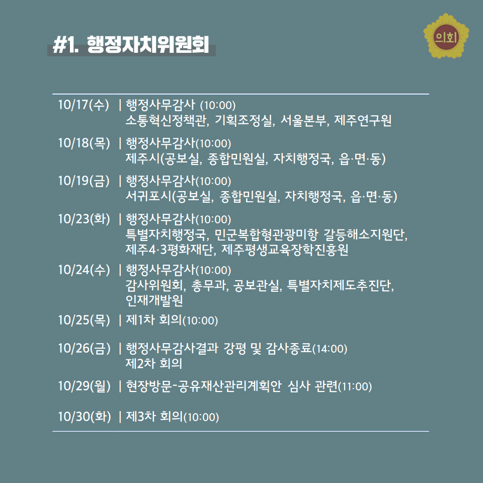 #1. 행정자치위원회 -10/17(수) | 행정사무감사 (10:00) 소통혁신정책관, 기획조정실, 서을본부, 제주연구원 -10/18(목) | 행정사무감사(10:00) 제주시(공보실, 종합민원실, 자치행정국, 읍•면•동) -10/19(금) | 행정사무감사(10:00) 서귀포시(공보실, 종합민원실, 자치행정국, 읍•면•동) -10/23(화) | 행정사무감사(10:00) 특별자치행정국, 민군복합형관광미항 갈등해소지원단,  제주4•3평화재단, 제주평생교육장학진홍원 -10/24(수) | 행정사무감사(10:00) 감사위원회, 총무과, 공보관실, 특별자치제도추진단, 인재개발원 -10/25(목) | 제1차 회의(10:00) -10/26(금) | 행정사무감사결과 강평 및 감사종료(14:00) 제2차 회의 -10/29(월) | 현장방문-공유재산관리계획안 심사 관련(11:00) -10/30(화) | 제3차 회의(10:00) 