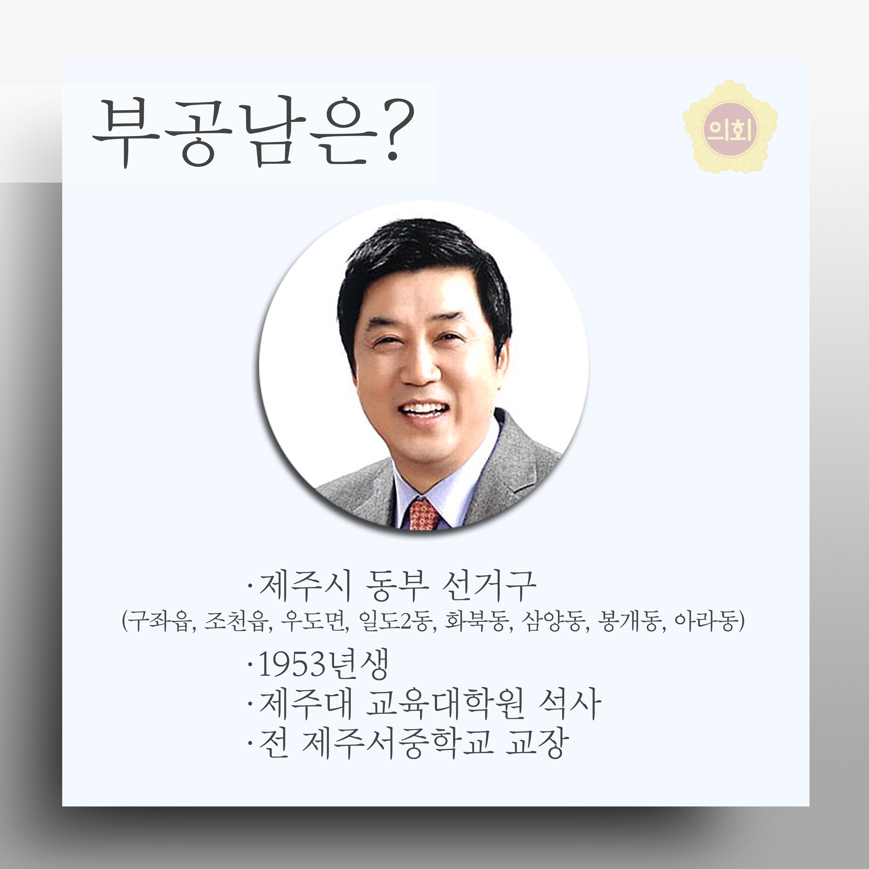 부공남은? •제주시 동부 선거구 (구좌읍, 조천읍, 우도면, 일도2동, 화북동, 삼양동, 봉개동, 아라동) •1953년생 •제주대 교육대학원 석사 •전 제주서중학교 교장 