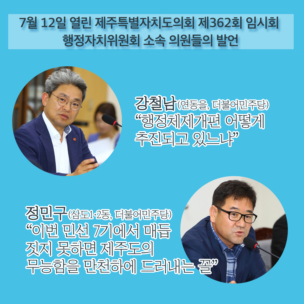 7월 12일 열린 제주특별자치도의회 제362회 임시회 행정자치위원회 소속 의원들의 발언 강철남(연동을, 더불어민주당) '행정체제개편 어떻게 추진되고 있느냐?' 정민구(삼도1•2동, 더불어민주당) '이번 민선 7기에서 매듭 짓지 못하면 제주도의 무능함을 만천하에 드러내는 꼴'