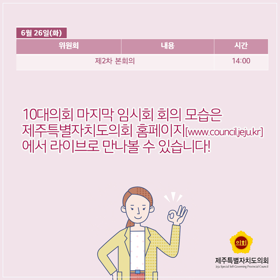 6월 26일(화) -위원회&내용 : 제2차 본회의 -시간 : 14:00 10대의회 마지막 임시회 회의 모습은 제주특별자치도의회 홈페이지[www.council.jeju.kr] 에서 라이브로 만나볼 수 있습니다