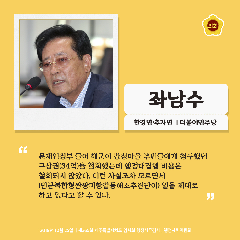 좌남수 한경면 · 추자면 | 더불어민주당 '문재인정부 들어 해군이 강정마을 주민들에게 청구했던 구상권(34억)을 철회했는데 행정대집행 비용은 철회되지 않았다. 이런 사실조차 모르면서 (민군복합형관광미항갈등해소추진단이) 일을 제대로 하고 있다고 할 수 있나.' 2018년 10월 25일 | 제365회 제주특별자치도 임시회 행정사무감사 | 행정자치위원회