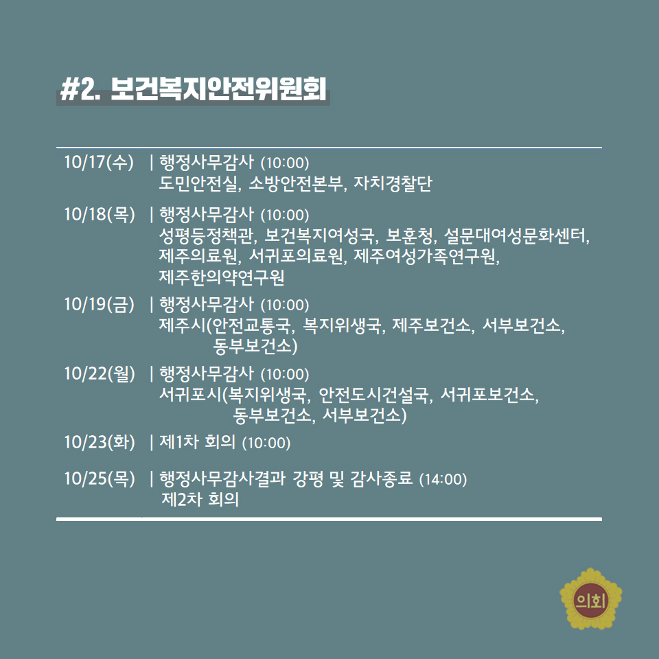 #2. 보건복XI안전위원회 -10/17(수) | 행정사무감사 (10:00) 도민안전실, 소방안전본부, 자치경찰단 -10/18(목) | 행정사무감사 (10:00) 성평등정책관, 보건복지여성국, 보훈청, 설문대여성문화센터, 제주의료원, 서귀포의료원, 제주여성가족연구원,  제주한의약연구원 10/19(금) | 행정사무감사 (10:00) 제주시(안전교통국, 복지위생국, 제주보건소, 서부보건소, 동부보건소) -10/22(월) | 행정사무감사 (10:00) 서귀포시(복지위생국, 안전도시건설국, 서귀포보건소, 동부보건소, 서부보건소) -10/23(화) | 제1차 회의 (10:00) 10/25(목) | 행정사무감사결과 강평 및 감사종료 (14:00) 제2차 회의 