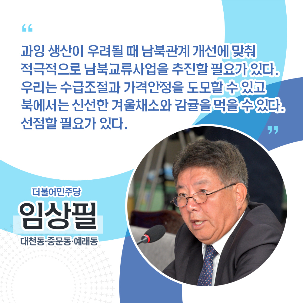 임상필 더불어민주당 / 대천동 · 중문동 · 예래동 '과잉 생산이 우려될 때 남북관계 개선에 맞춰 적극적으로 남북교류사업을 추진할 필요가 있다. 우리는 수급조절과 가격안정을 도모할 수 있고 북에서는 신선한 겨울채소와 감귤을 먹을 수 있다. 선점할 필요가 있다.'
