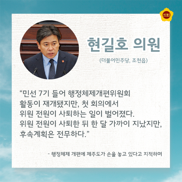 현길호의원 (더불어민주당, 조천읍) '민선 7기 들어 행정체제개편위원회 활동이 재개됐지만, 첫 회의에서 위원 전원이 사퇴하는 일이 벌어졌다. 위원 전원이 사퇴한 뒤 한 달 가까이 지났지만, 후속계획은 전무하다' -행정체제 개편에 제주도가 손을 놓고 있다고 지적하며