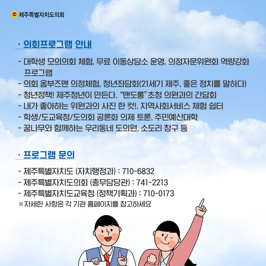 -의회프로그램 안내 _대학생 모의의회 체험, 무료 이동상담소 운영, 의정자문위원회 역량강화 프로그램 _의회 옴부즈맨 의정체험, 청년좌담회(21세기 제주, 좋은 정치를 말하다) _청년정책! 제주청년이 만든다. '맨도롱' 초청 의원과의 간담회 _내가 좋아하는 위원과의 사진 한 컷!, 지역사회서비스 체험 쉼터 _학생/도교육청/도의회 공론화 의제 토론, 주민예산대학 _꿈나무와 함께하는 우리동네 도의원, 소도리 창구 등 -프로그램 문의 _제주특별자치도 (자치행정과) : 710-6832  _제주특별자치도의회 (총무담당관) :  741-2213  _제주특별자치도교육청 (정책기획과) : 710-0173  ※자세한 사항은 각 기관 홈페이지를 참고하세요 
