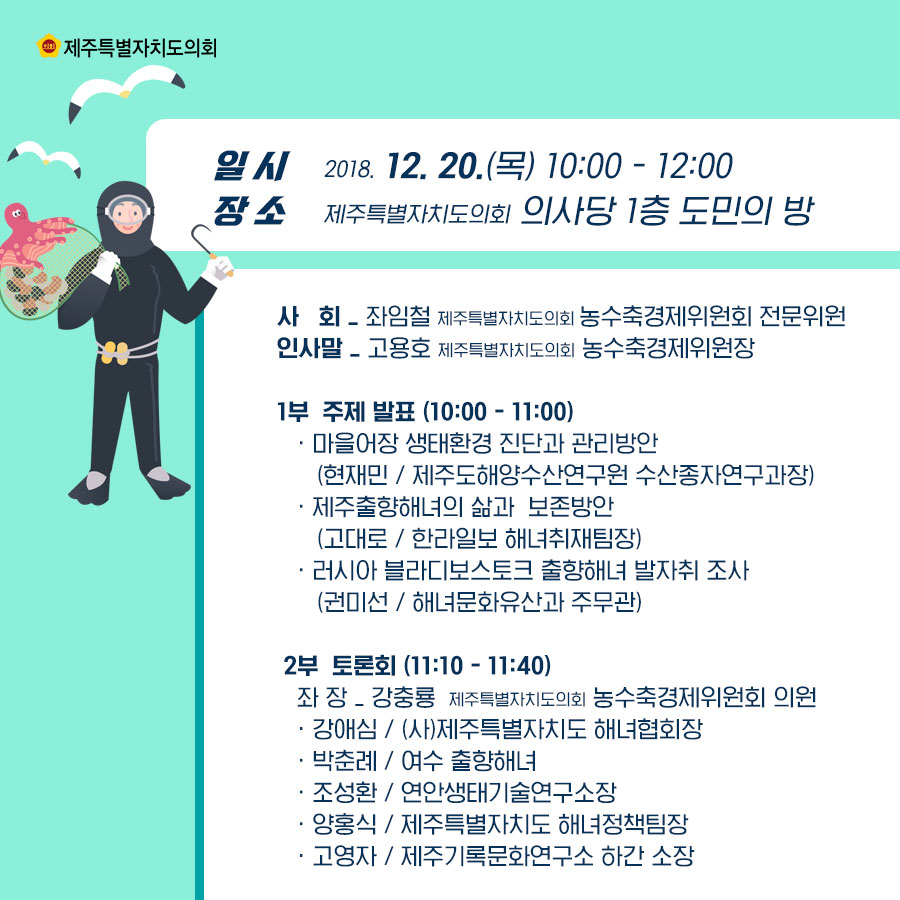 일시:2018. 12. 20.(목) 10:00 - 12:00, 장소:제주특별자치도의회 의사당 1층 도민의 방,  사회:좌임철 제주특별자치도의회 농수축경제위원회 전문위원, 인사말:고용호 제주특별자치도의회 농수축경제위원장, 1부 주제 발표 (10:00~ 11:00) - 마을어장 생태환경 진단과 관리방안(현재민 제주도해양수산연구원 수산종자연구과장)  -제주출향해녀의 삶과  보존방안 (고대로 한라일보 해녀취재팀장) -러시아 블라디보스토크 출향해녀 발자취 조사 (권미선 해녀문화유산과 주무관)   2부  토론회 (11:10 ~ 11:40) 좌 장:강충룡 도의회 농수축경제위원회 의원  - 강애심/(사)제주특별자치도 해녀협회장 - 박춘례/여수 출향해녀 - 조성환/연안생태기술연구소장  - 양홍식/제주특별자치도 해녀정책팀장 - 고영자/제주기록문화연구소 하간 소장    