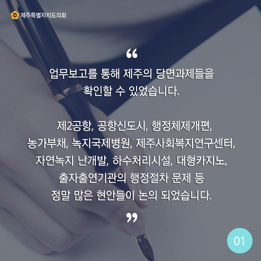 업무보고를 통해 제주의 당면과제들을 확인할 수 있었습니다. 제2공항, 공항신도시, 행정체제개편, 농가부채, 녹지국제병원, 제주사회복지연구센터, 자연녹지 난개발, 하수처리시설, 대형카지노, 출자출연기관의 행정절차 문제 등 정말 많은 현안들이 논의 되었습니다. 