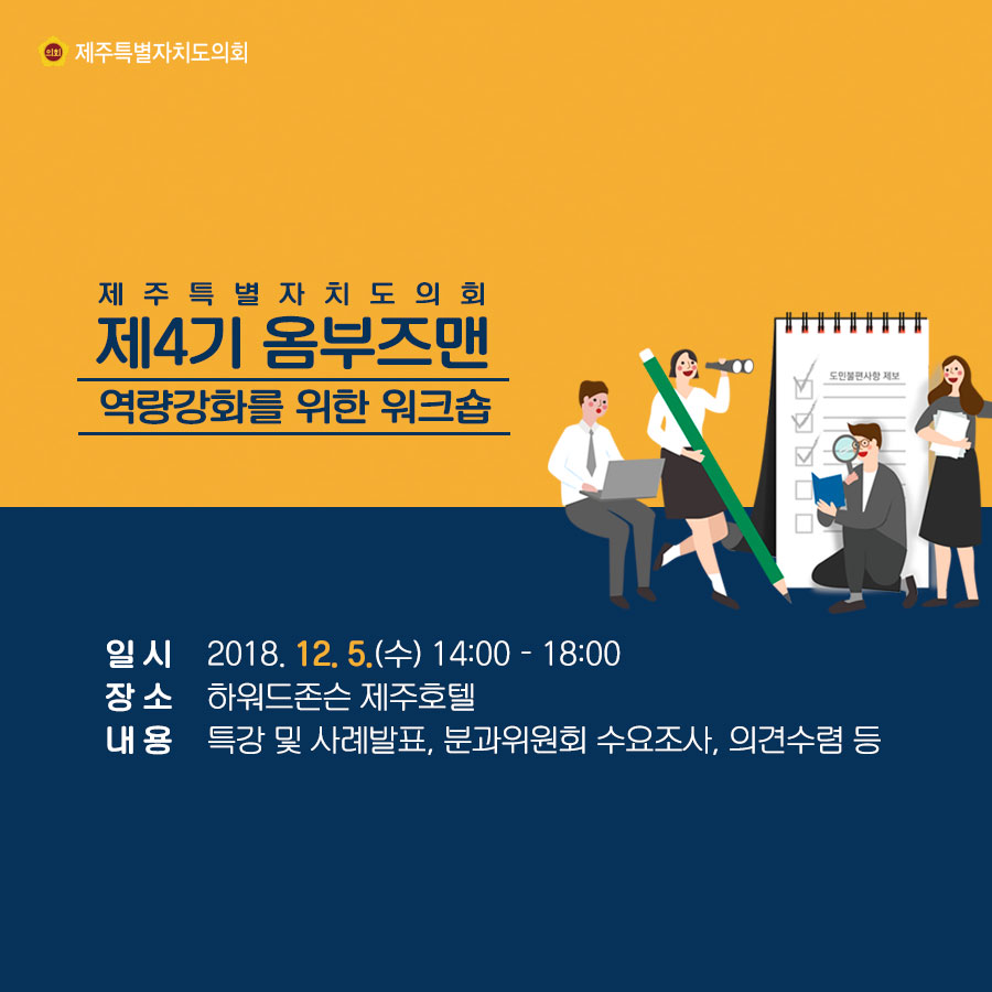제주특별자치도의회 제4기 옴부즈맨 역량강화를 위한 워크숍 일시:2018.12.5.(수) 14:00 - 18:00 장소: 하워드존슨 제주호텔 내용: 특강 및 사례발표, 분과위원회 수요조사, 의견수렴 등