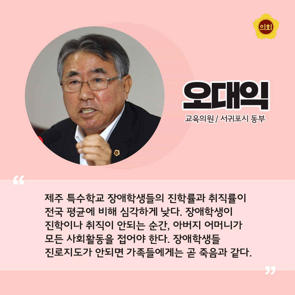 오대익 교육의원 / 서귀포시 동부 '제주 특수학교 장애학생들의 진학률과 취직률이 전국 평균에 비해 심각하게 낮다. 장애학생이 진학이나 취직이 안되는 순간, 아버지 어머니가 모든 사회활동을 접어야 한다. 장애학생들 진로지도가 안되면 가족들에게는 곧 죽음과 같다.'