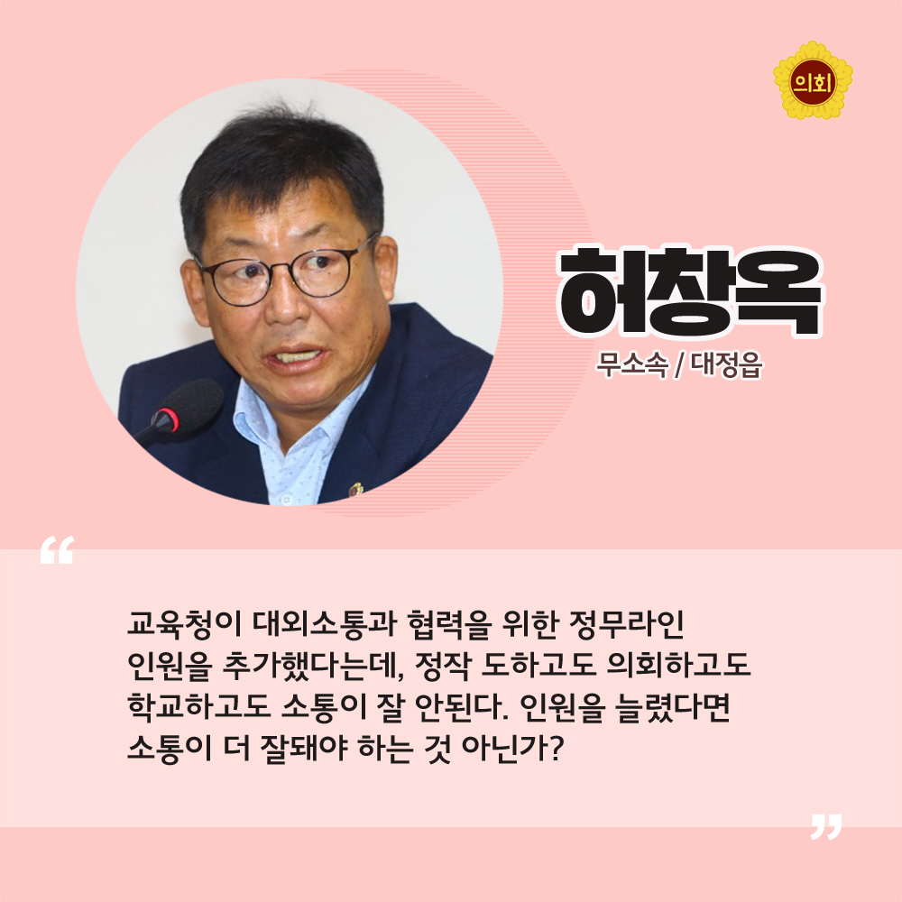 허창옥 무소속 / 대정읍 '교육청이 대외소통과 협력을 위한 정무라인 인원을 추가했다는데, 정작 도하고도 의회하고도 학교하고도 소통이 잘 안된다. 인원을 늘렸다면 소통이 더 잘돼야 하는 것 아닌가?'