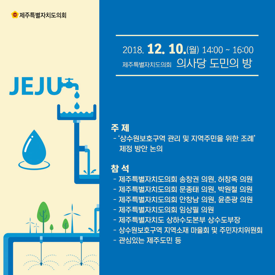 일시 : 2018.12.10.(월) 14:00~16:00 장소 : 제주특별자치도의회 의사당 도민의 방 주제 : '상수원보호구역 관리 및 지역주민을 위한 조례'제정 방안 논의, 참석 : 제주특별자치도의회 송창권의원, 허창옥의원, 문종태의원, 박원철의원, 안창남의원, 윤춘광의원, 임상필의원, 제주특별자치도 상하수도본부 상수도부장, 상수원보호구역 지역소재 마을회 및 주민자치위원회, 관심있는 제주도민 등