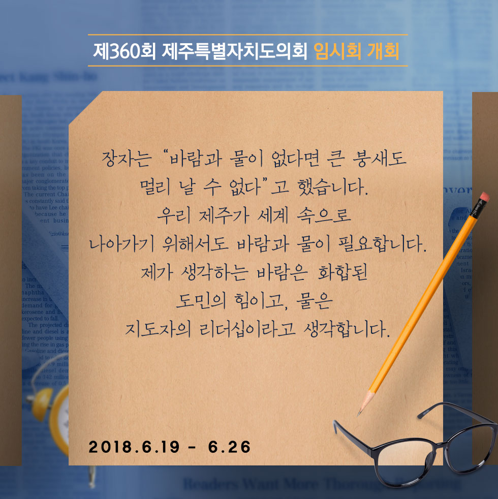 제360회 제주특별자치도의회 임시회 개회 장자는 '바람과 물이 없다면 큰 붕새도 멀리 날 수 없다' 고 했습니다. 우리 제주가 세계 속으로 나아가기 위해서도 바람과 물이 필요합니다. 체가 생각하는 바람은 화합된 도민의 힘이고, 물은 지도자의 리더십이라고 생각합니다. 2018.6.19 - 6.26 