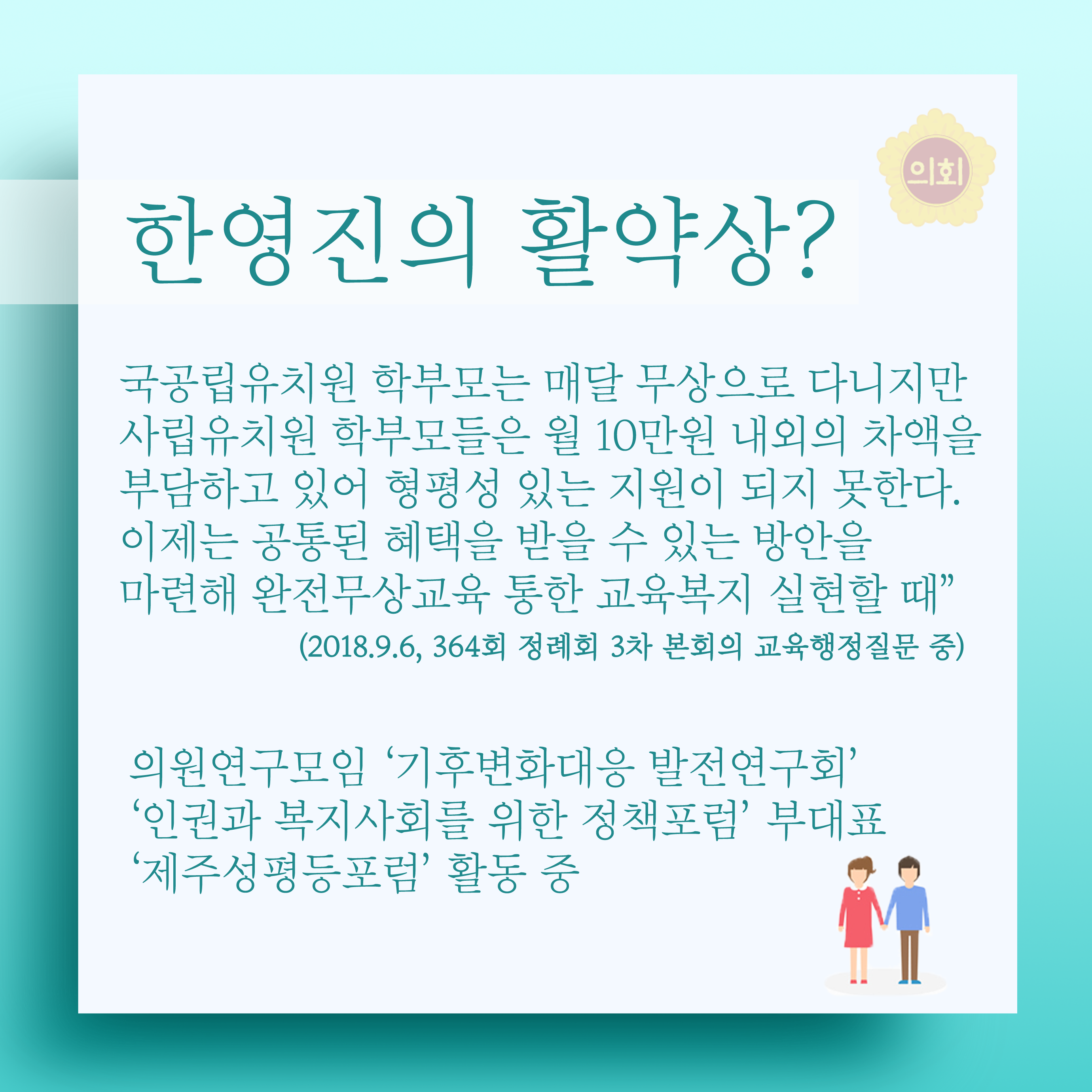 한영진의 활약상? 국공립유치원 학부모는 매달 무상으로 다니지만 사립유치원 학부모들은 월 10만원 내외의 차액을 부담하고 있어 형평성 있는 지원이 되지 못한다. 이제는 공통된 혜택을 받을 수 있는 방안을 마련해 완전무상교육 통한 교육복지 실현할 때 (2018.9.6, 364회 정례회 3차 본회의 교육행정질문 중) 의원연구모임 '기후변화대응 발전연구회' '인권과 복지사회를 위한 정책포럼' 부대표 '제주성평등포럼' 활동 중 