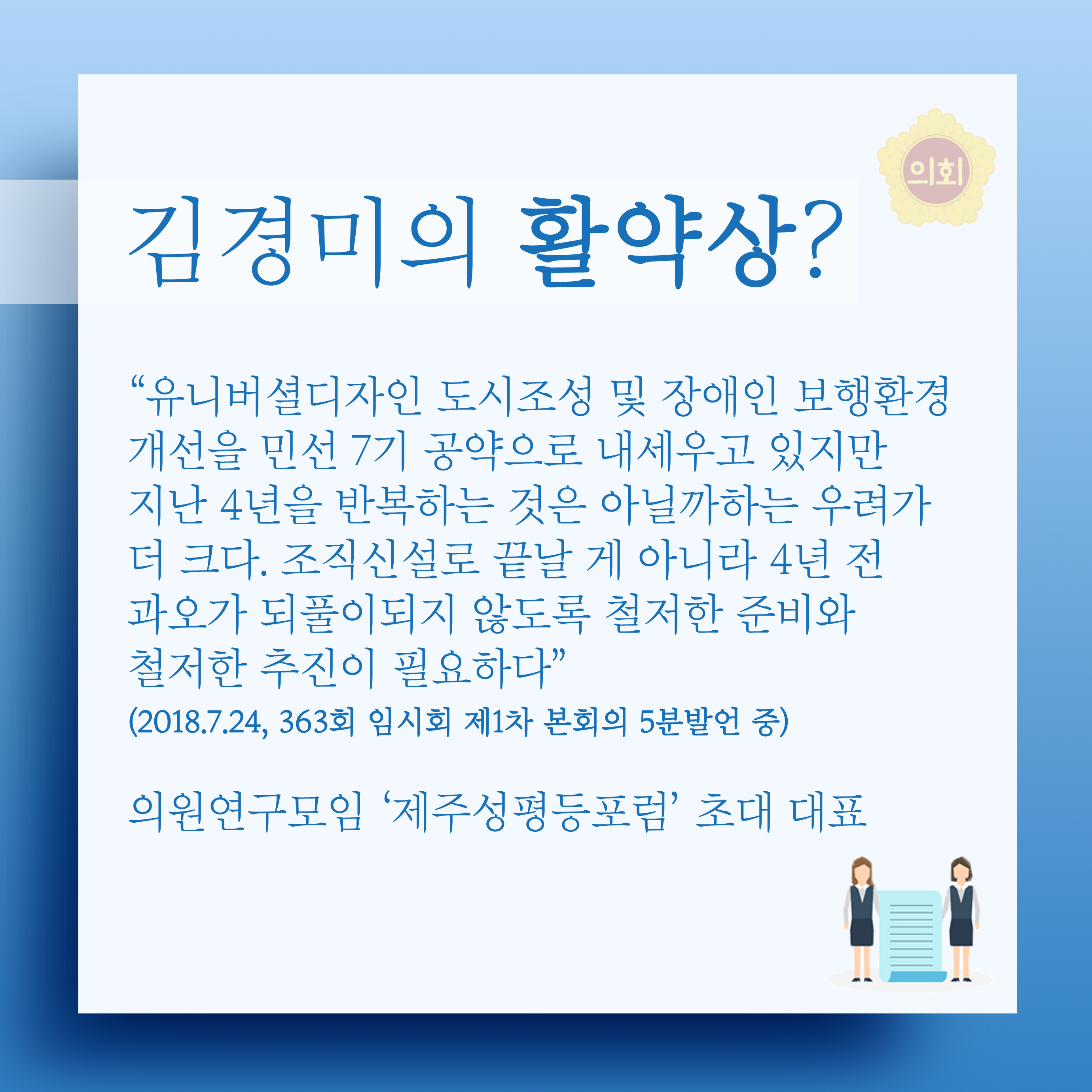 김경미의 활약상? '유니버설디자인 도시조성 및 장애인 보행환경 개선을 민선 7기 공약으로 내세우고 있지만 지난 4년을 반복하는 것은 아닐까하는 우려가 더 크다. 조직신설로 끝날 게 아니라 4년 전 과오가 되풀이되지 않도록 철저한 준비와 철저한 추진이 필요하다' (2018.7.24, 363회 임시회 제1차 본회의 5분발언 중) 의원연구모임 '제주성평등포럼' 초대 대표 