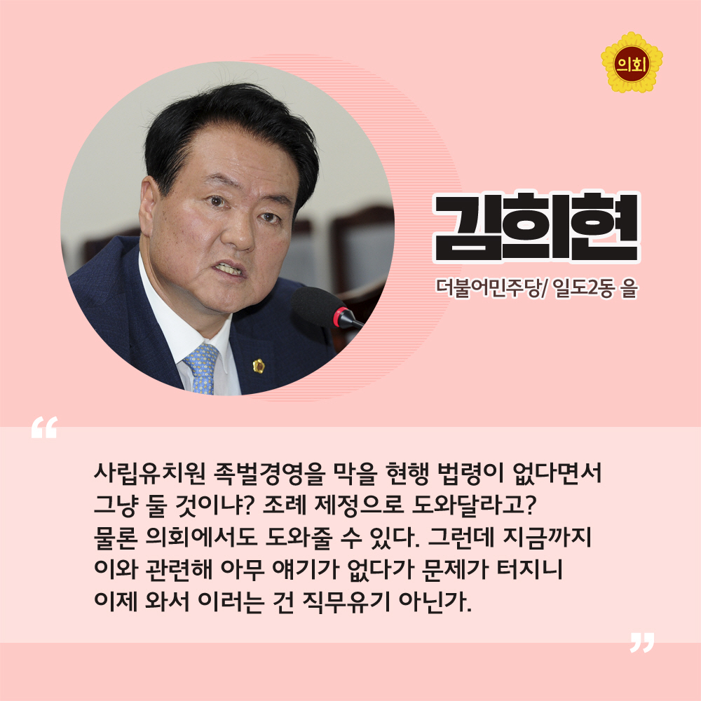 김희현 더불어민주당 / 일도2동 을 '사립유치원 족벌경영을 막을 현행 법령이 없다면서 그냥 둘 것이냐? 조례 제정으로 도와달라고? 물론 의회에서도 도와줄 수 있다. 그런데 지금까지 이와 관련해 아무 얘기가 없다가 문제가 터지니 이제 와서 이러는 건 직무유기 아닌가.'
