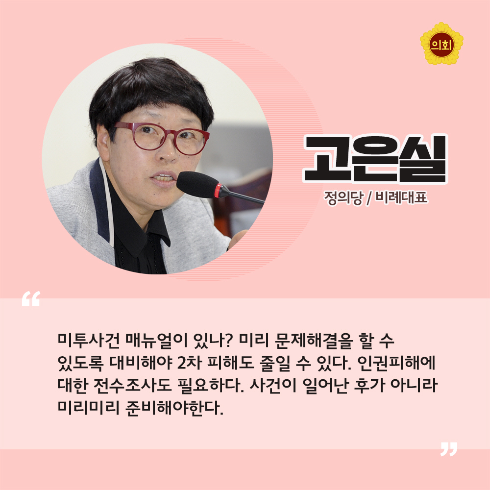 고은실 정의당 / 비례대표 '미투사건 매뉴얼이 있나? 미리 문제해결을 할 수 있도록 대비해야 2차 피해도 줄일 수 있다. 인권피해에 대한 전수조사도 필요하다. 사건이 일어난 ㅜ가 아니라 미리미리 준비해야한다.'