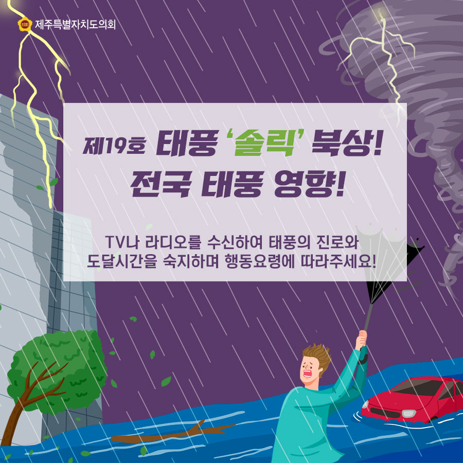 제19호 태풍 '솔릭' 북상! 전국 태풍 영향! TV나 라디오를 수신하여 태풍의 진로와 도달시간을 숙지하며 행동요령에 따라주세요! 