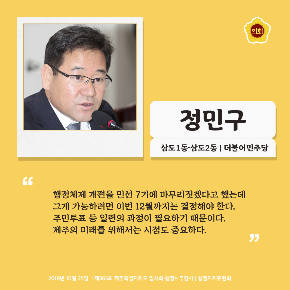 정민구 삼도1동 · 삼도2동 | 더불어민주당 '행정체제 개편을 민선 7기에 마무리짓겠다고 했는데 그게 가능하려면 이번 12워러까지는 결정해야 한다. 주민투표 등 일련의 과정이 필요하기 때문이다. 제주의 미래를 위해서는 시점도 중요하다.' 2018년 10월 25일 | 제365회 제주특별자치도 임시회 행정사무감사 | 행정자치위원회