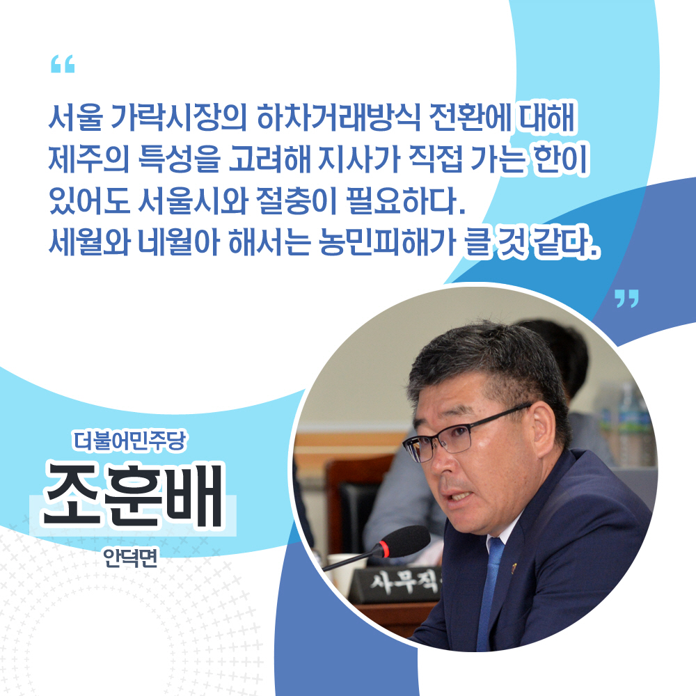조훈배 더불어민주당 / 안덕면 '서울 가락시장의 하차거래방식 전환에 대해 제주의 특성을 고려해 지사가 직접 가는 한이 있어도 서울시와 절충이 필요하다. 세월와 네월아 해서는 농민피해가 클 것 같다.'