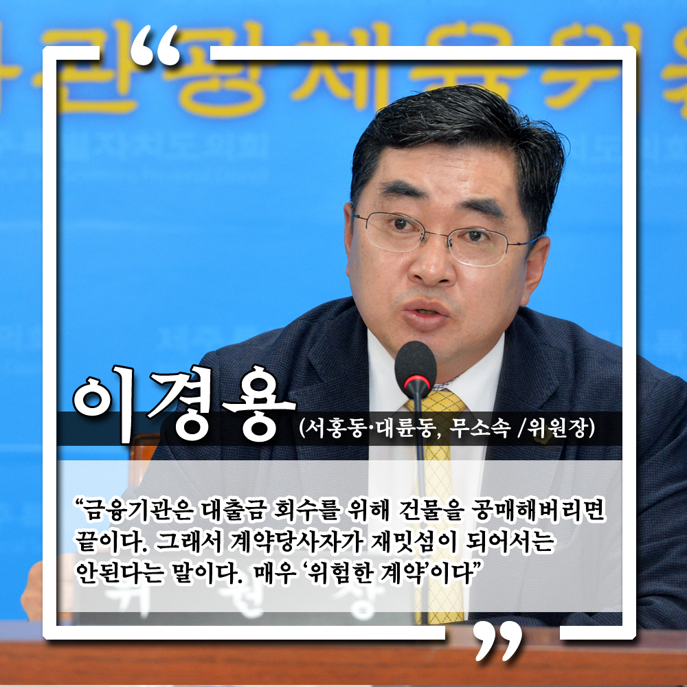 이경용 (서훙동 · 대륜동, 무소속 / 위원장) '금융기관은 대출금 회수를 위해 건물을 공매해버리면 끝이다. 그래서 계약당사자가 재밋섬이 되어서는 안된다는 말이다. 매우 '위험한 계약'이다.'