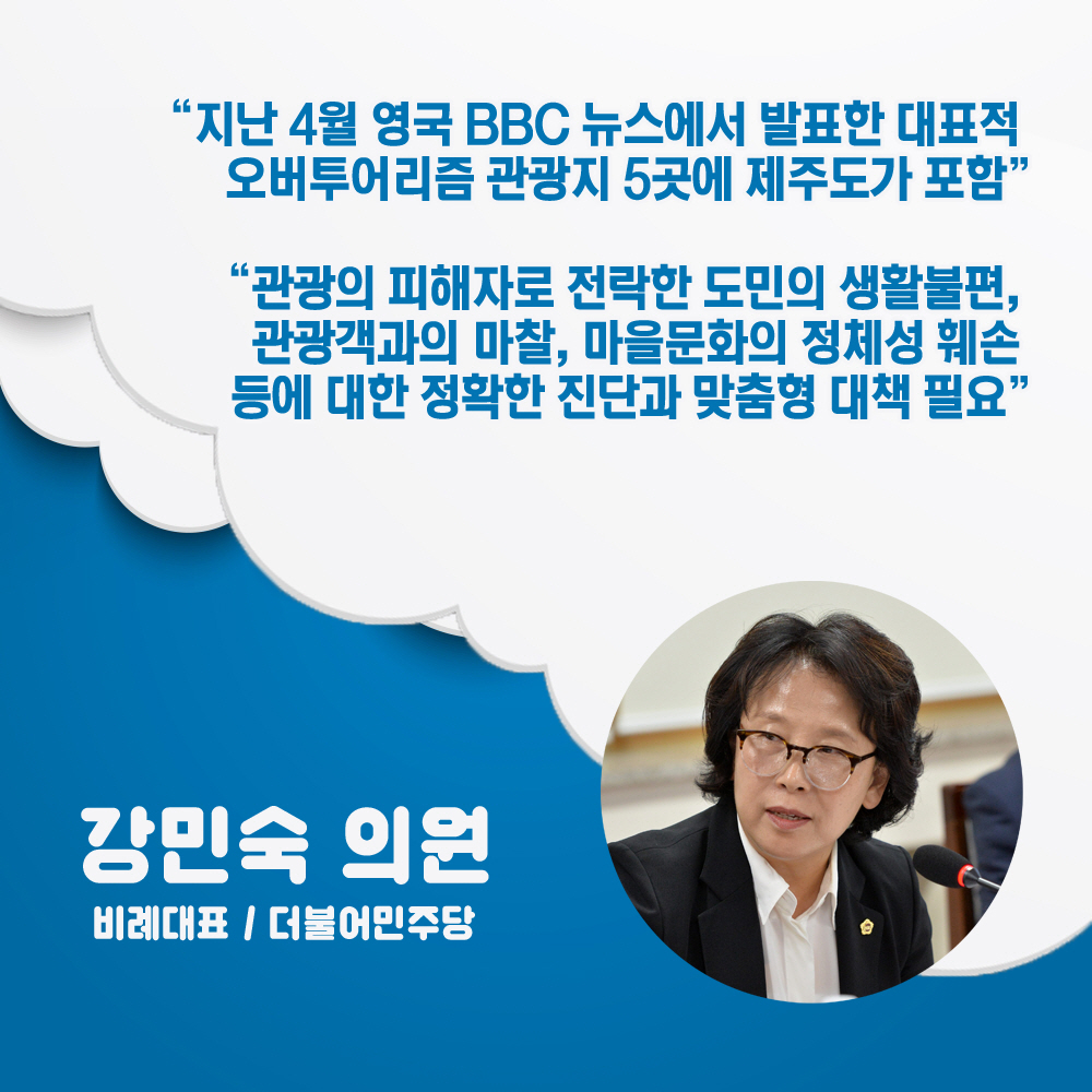 강민숙 의원 비례대표 / 더불어민주당 '지난 4월 영국 BBC 뉴스에서 발표한 대표적 오버투어리즘 관광지 5곳에 제주도가 포함' '관광의 피해자로 전락한 도민의 생활불편, 관광객과의 마찰, 마을문화의 정체성 훼손 등에 대한 정확한 진단과 맞춤형 대책 필요'