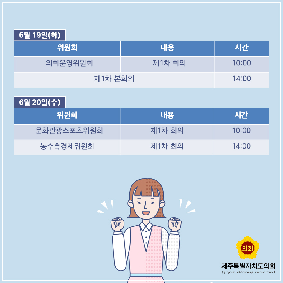 6월 19일(화) -위원회 : 의회운영위원회 -내용 : 제1차 회의 -시간 : 10:00 , 위원회,내용 : 제1차 본회의 -시간 : 14:00 6월 20일(수) -위원회 : 문화관광스포츠위원회 -내용 : 제1차 회의 -시간 : 10:00 -위원회 : 농수축경제위원회 -내용 : 제1차 회의 -시간 : 14:00