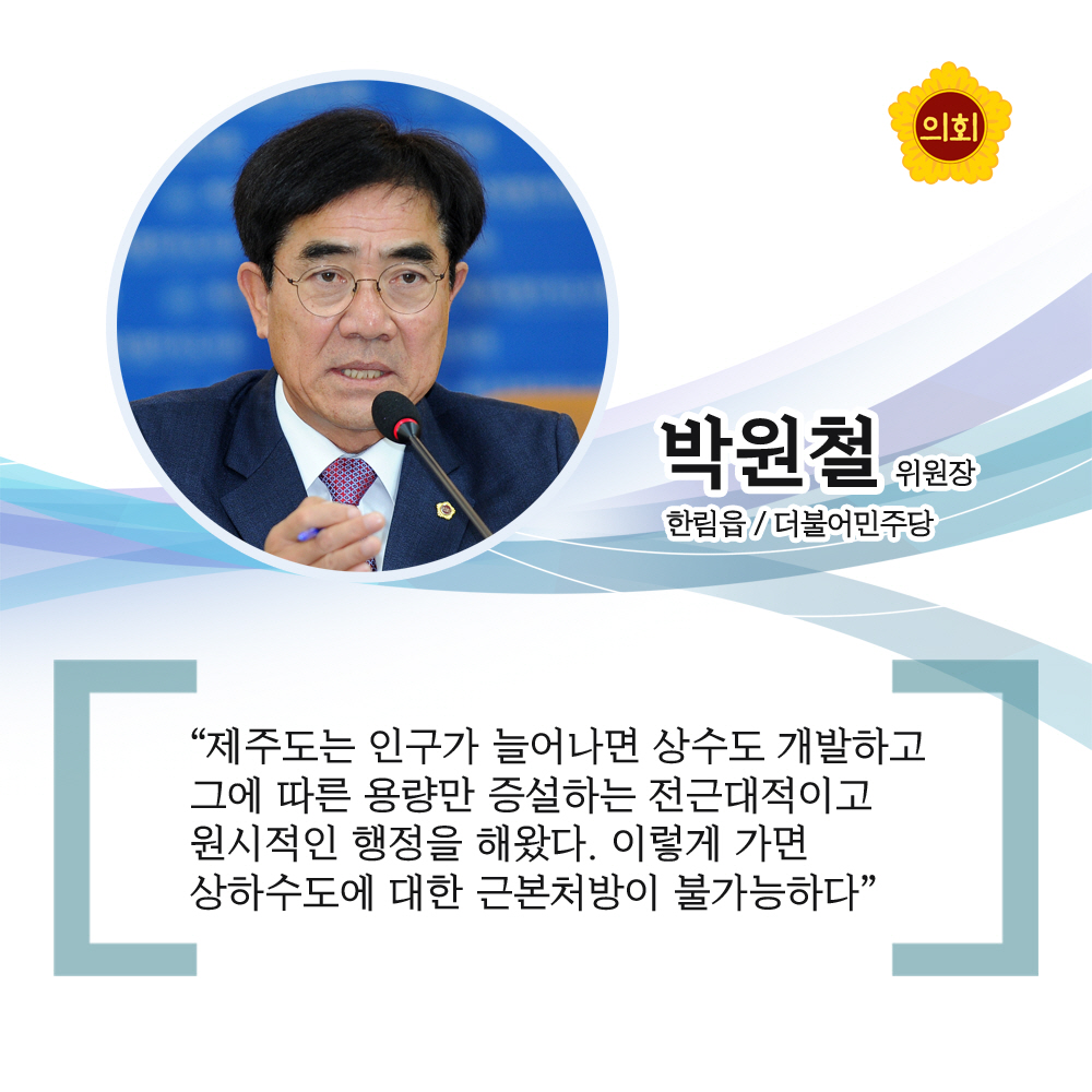 박원철위원장 더불어민주당 / 한림읍 '제주도는 인구가 늘어나면 상수도 개발하고 그에 따른 용량만 증설하는 전근대적이고 원시적인 행정을 해왔다. 이렇게 가면 상하수도에 대한 근본처방이 불가능하다'