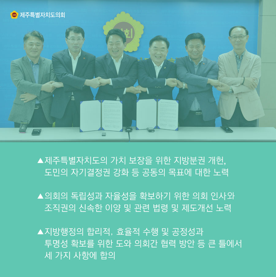 -제주특별자치도의 가치 보장을 위한 지방분권 개헌, 도민의 자기결정권 강화 등 공동의 목표에 대한 노력 -의회의 독립성과 자율성을 확보하기 위한 의회 인사와 조직권의 신속한 이양 및 관련 법령 및 제도개선 노력 -지방행정의 합리적, 효율적 수행 및 공정성과 투명성 확보를 위한 도와 의회간 협력 방안 등 큰 틀에서 세 가지 사항에 합의 