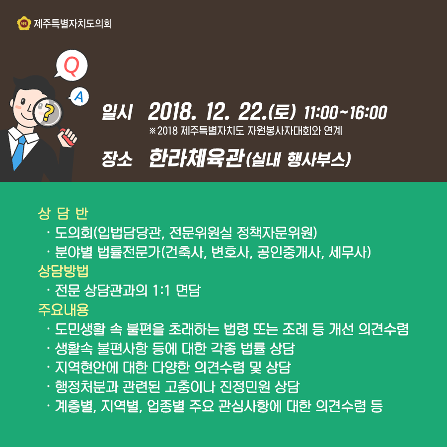 일시:2018.12.22.(토) 11:00-16:00 ※2018 제주특별자치도 자원봉사자대회와 연계   장소:한라체육관(실내 행사부스)    상담반: ㆍ도의회(입법담당관, 전문위원실 정책자문위원), 분야별 법률전문가(건축사, 변호사, 공인중개사, 세무사)   상담방법:전문 상담관과의 1:1면담    주요내용:  ㆍ도민생활 속 불편을 초래하는 법령 또는 조례 등 개선 의견수렴,  ㆍ생활속 불편사항 등에 대한 각종 법률 상담,  ㆍ지역현안에 대한 다양한 의견수렴 및 상담,  ㆍ행정처분과 관련된 고충이나 진정민원 상담,  ㆍ계층별, 지역별, 업종별 주요 관심사항에 대한 의견수렴 등     