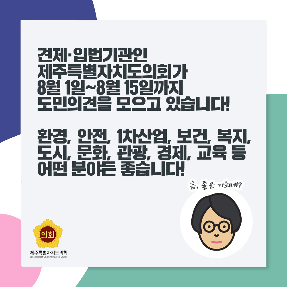 견제• 입법기관인 제주특별자치도의회가 8월 1일~8월 15일까지 도민의견을 모으고 있습니다! 환경, 안전, 1차싼업, 보건, 복지, 도시, 문화. 관광. 경제, 교육 듬 어떤 분야든 좋습니다! 