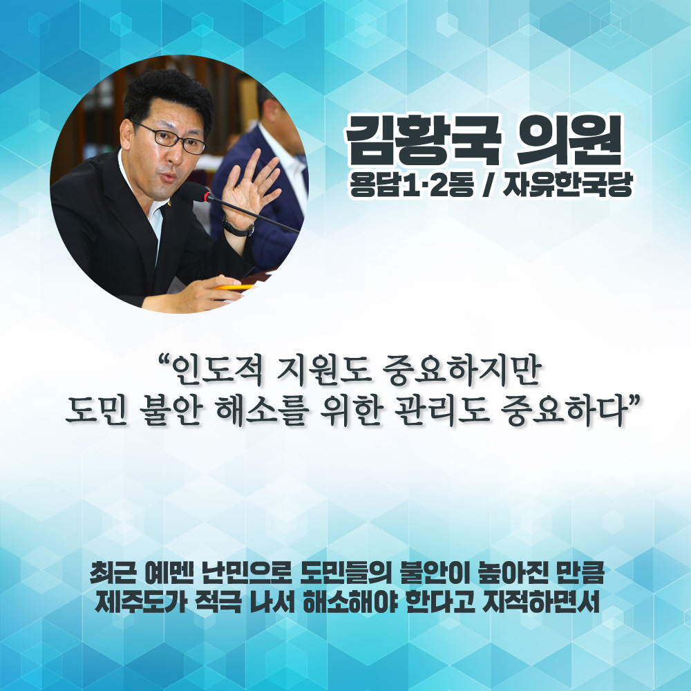 김황국 의원 용담1·2동 / 자유한국당 '인도적 지원도 중요하지만 도민 불안 해소를 위한 관리도 중요하다' 최근 예멘 난민으로 도민들의 불안아 높아진 만큼 제주도가 적극 나서 해소해야 한다고 지직하면서
