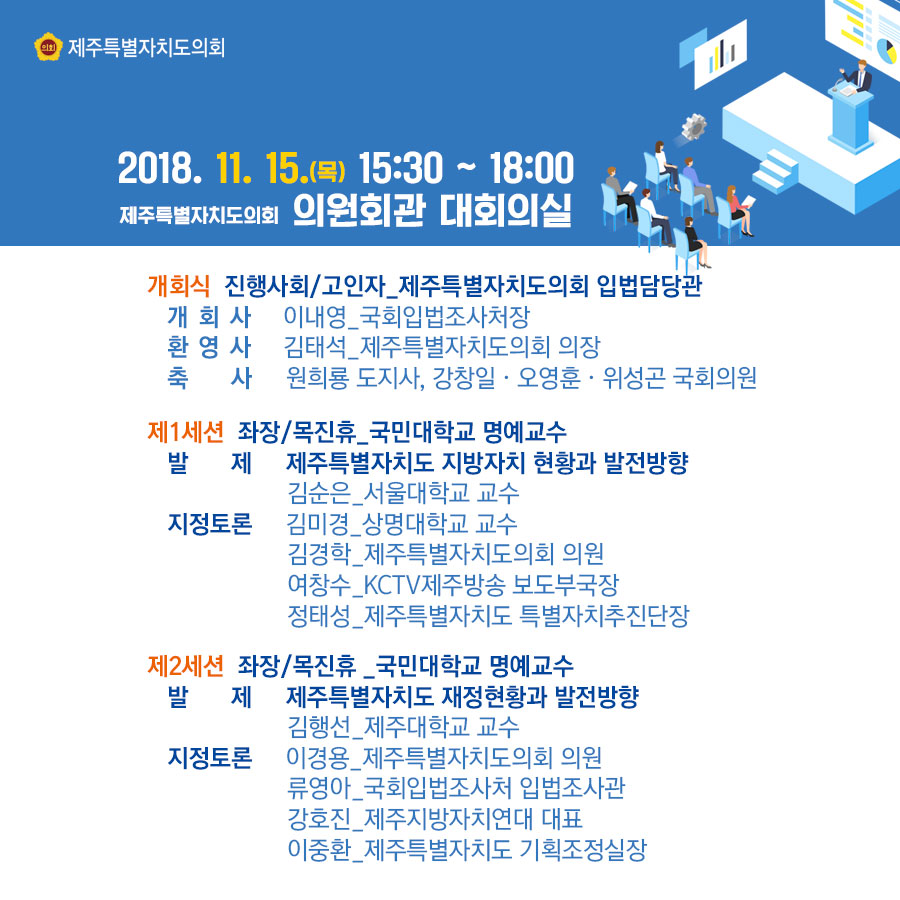2018.11.15.(목) 15:30-18:00 제주특별자치도의회 의원회관 대회의실 -개회식-진행사회/고인자_제주특별자치도의회 입법담당관, -개회사/이내영_국회입법조사처장, -환영사/김태석_제주특별자치도의회 의장, -축사/원희룡 도지사, 강창일, 오영훈, 위성곤 국회의원 -제1세션-좌장/목진휴_국민대학교 명예교수, -발제/제주특별자치도 지방자치 현황과 발전방향_김순은 -지정토론/김미경, 김경학, 여창수, 정태성 -제2세션-좌장/목진휴_국민대학교 명예교수 -발제/제주특별자치도 재정현황과 발전방향-김행선, - 지정토론/이경용, 류영아, 강호진, 이중환
