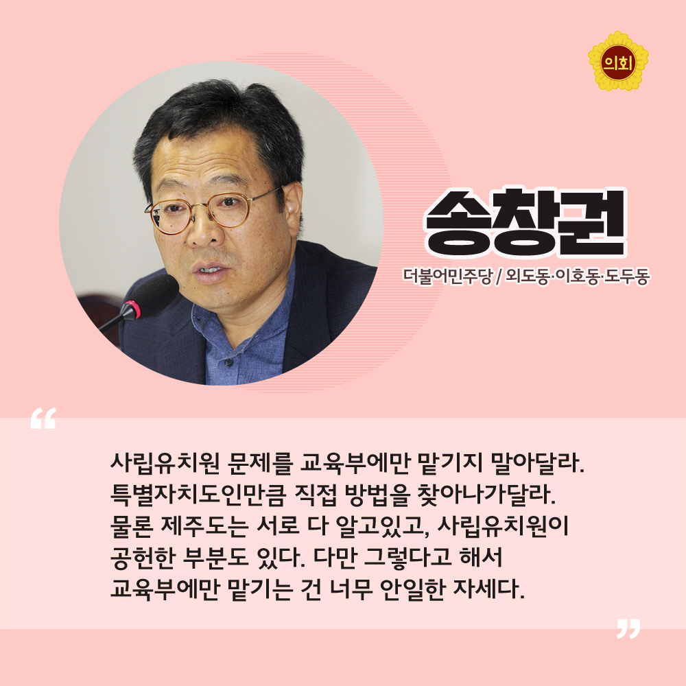 송창권 더불어민주당 / 외도동 · 이호동 · 도두동 '사립유치원 문제를 교육부에만 맡기지 말아달라. 특별자치도인만큼 직접 방법을 찾아나가달라. 물론 제주도는 서로 다 알고있고, 사립유치원이 공헌한 부분도 있다. 다만 그렇다고 해서 ㄱ육부에만 맡기는 건 너무 안일한 자세다.'