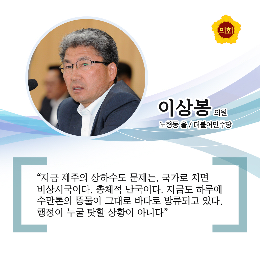 이상봉의원 더불어민주당 / 노형동 을 '지금 제주의 상하수도 문제는, 국가로 치면 비상시국이다. 총체적 난국이다. 지금도 하루에 수만톤의 똥물이 그대로 바다로 방류되고 있다. 행정이 누굴 탓할 상황이 아니다'