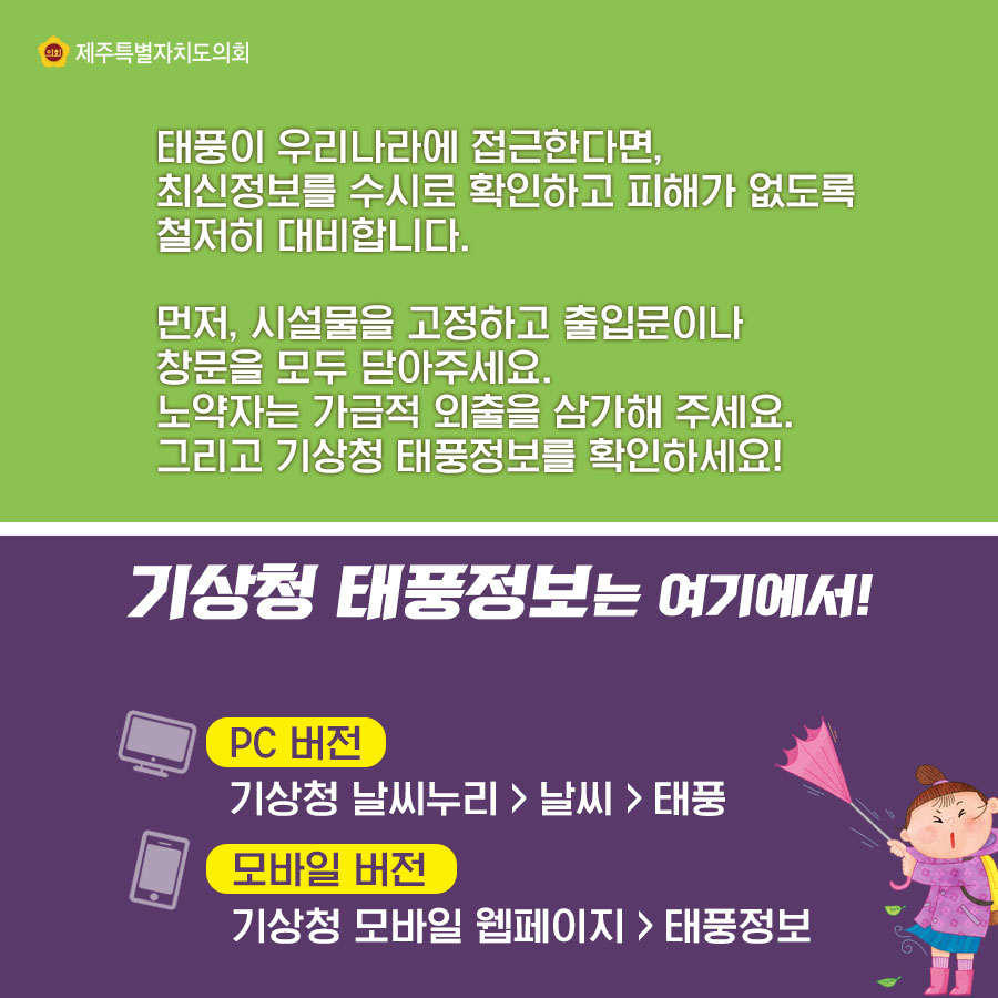 태풍이 우리나라에 접근한다면, 최신정보를 수시로 확인하고 피해가 없도록 철저히 대비합니다. 먼저, 시설물을 고정하고 출입문이나  창문을 모두 닫아주세요. 노약자는 가급적 외출을 삼가해 주세요. 그리고 기상정 태품정보를 확인하세요! 기상청 태풍정보는 여기에서!  -PC 버전 : 기상정 날씨누리 > 날씨 > 태풍 -모바일 버전 : 기상청 모바일 웹페이지 > 태풍정보 