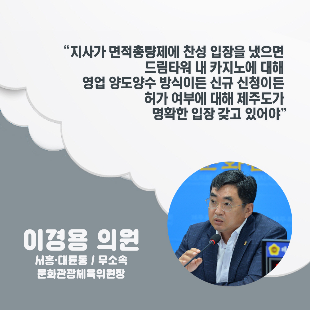 이경용 의원 서홍 · 대륜동 / 무소속, 문화관광체육위원장 '지사가 면적총량제에 찬성 입장을 냈으면 드림타워 내 카지노에 대해 영업 양도양수 방식이든 신규 신정이든 허가 여부에 대해 제주도가 명확한 입장 갖고 있어야' 