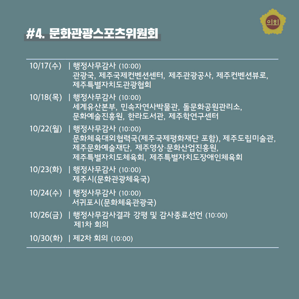 #4. 문화관광스포스위원회 10/17(수) | 행정사무감사 (10:00) 관광국, 제주국제컨벤션센터, 제주관광공사, 제주컨벤션뷰로,  제주특별자치도관광협회 -10/18(목) | 행정사무감사 (10:00) 세계유산본부, 민속자연사박물관, 돌문화공원관리소  문화예술진홍원, 한라도서관, 제주학연구센터 -10/22(월) | 행정사무감사 (10:00) 문화체육대외협력국(제주국제평화재단 포함), 제주도립미술관, 제주문화예술재단, 제주영상끋화산업진홍원, 제주특별자치도체육회, 제주특별자치도장에인체육회 -10/23(화) | 행정사무감사 (10:00) 제주시(문화관광체육국) -10/24(수) | 행정사무감사 (10:00) 서귀포시(문화체육관광국) -10/26(금) | 행정사무감사결과 강평 및 감사종료선언 (10:00) 제1차 회의 -10/30(화) | 제2차 회의 (10:00) 
