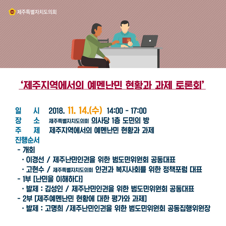 '제주지역에서의 예멘난민 현황과 과제 토론회' 일시_2018.11.14.(수) 14:00-17:00 장소_제주특별자치도의회 의사당 1층 도민의 방 주제_제주지역에서의 예멘난민 현황과 과제 진행순서_-개회: 이경선/제주난민인권을 위한 범도민위원회 공동대표 고현수/제주특별자치도의회 인권과 복지사회를 위한 정책포럼 대표 -1부[난민을 이해하다] 발제: 김성인/제주난민인권을 위한 범도민위원회 공동대표 -2부[제주예멘난민 현황에 대한 평가와 과제] 발제: 고명희/제주난민인권을 위한 범도민위원회 공동집행위원장