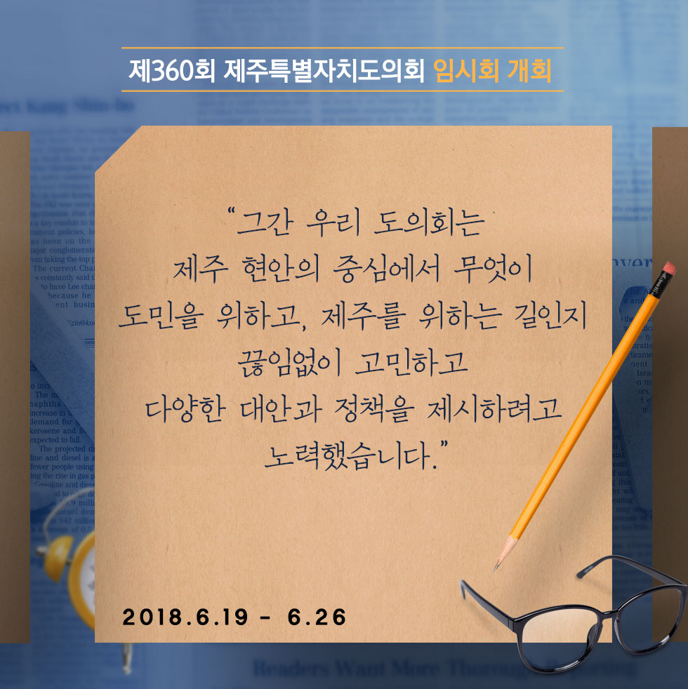 제360회 제주특별자치도의회 임시회 개회 '그간 우리 도의회는 제주 현안의 중심에서 무엇이 도민을 위하고, 제주를 위하는 길인지 끊임없이 고민하고 다양한 대안과 정책을 제시하려고 노력했습니다.' 2018.6.19 - 6.26 
