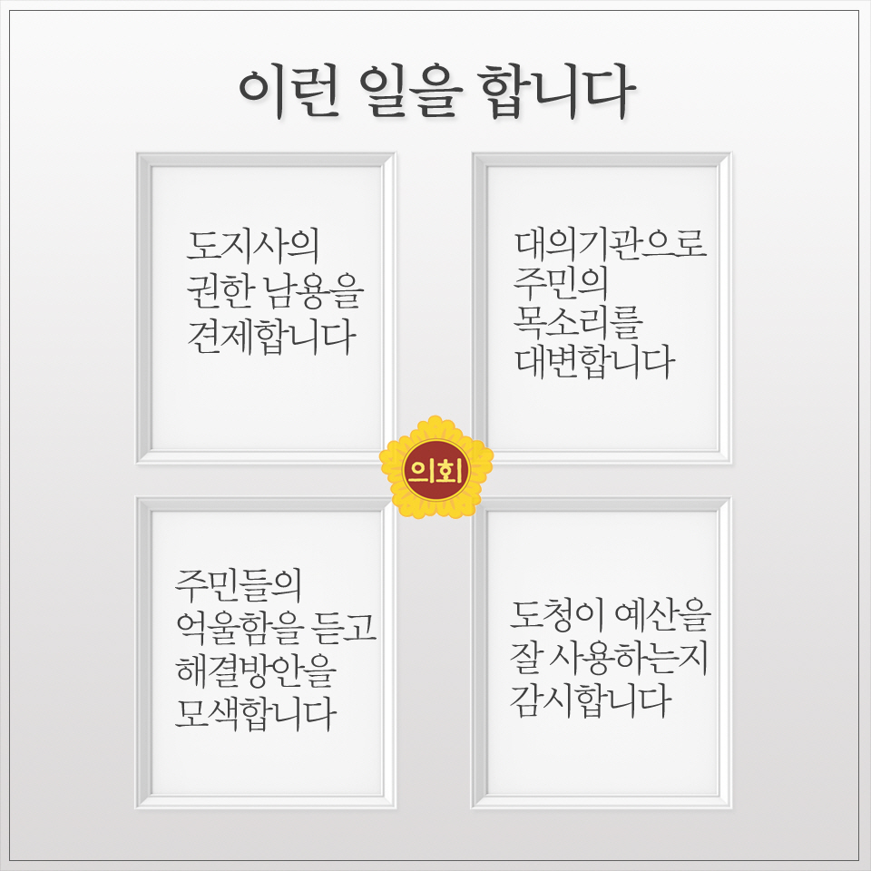 이런 일을 합니다 -도지사의 권한 남용을 견제합니다 -주민들의 억울함을듣고 해결빙안을 모색합니다 -대의기관으로 주민의 목소리를 대변합니다 -도청이 예산을 잘사용히는지 감시합니다 