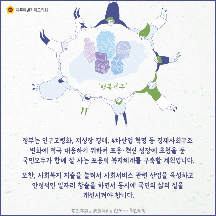 정부는 인구고령화, 저성장 경제, 4차 산업혁명 등 경제사회구조 변화에 적극 대응하기 위하여 포용, 혁신 성장에 초첨을 둔 국민모두가 함께 잘 사는 포용적 복지체계를 구축할 계획입니다.  또한 사회복지 지출을 늘려서 사회서비스 관련 산업을 육성하고 안정적인 일자리 창출을 하면서 동시에 국민의 삶의 질을 개선시켜야 합니다.