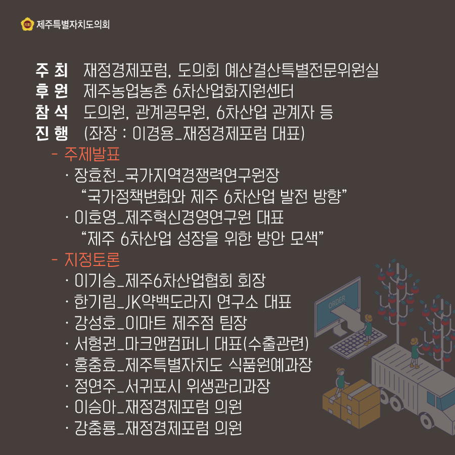주최: 재정경제포럼, 도의회 예산결산특별전문위원실 후원: 제주농업농촌 6차산업화지원센터 참석: 도의원, 관계공무원, 6차산업 관계자 등 진행: (좌장: 이경용_재정경제포럼 대표) -주제발표: -장효천_국가지역경쟁력연구원장 '국가정책변화와 제주 6차산업 발전 방향' -이호영_제주혁신경영연구원 대표 '제주 6차산업 성장을 위한 방안 모색' -지정토론: -이기승_제주6차산업협회 회장 -한기림_JK약백도라지 연구소 대표 -강성호_이마트 제주점 팀장 -서형권_마크앤컴퍼니 대표(수출관련) -홍충효_제주특별자치도 식품원예과장 -정연주_서귀포시 위생관리과장 -이승아_재정경제포럼 의원 -강충룡_재정경제포럼 의원